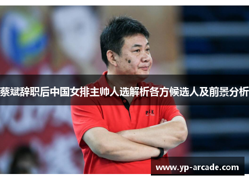 蔡斌辞职后中国女排主帅人选解析各方候选人及前景分析