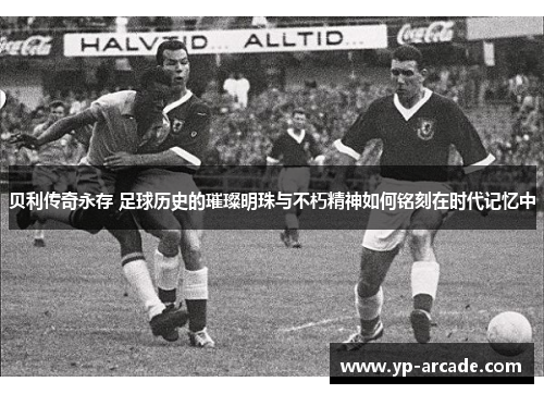 贝利传奇永存 足球历史的璀璨明珠与不朽精神如何铭刻在时代记忆中 贝利传奇永存 足球历史的璀璨明珠与不朽精神如何铭刻在时代记忆中