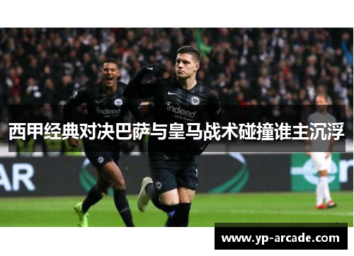 西甲经典对决巴萨与皇马战术碰撞谁主沉浮