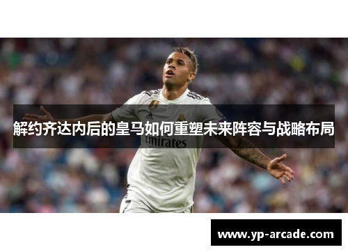 解约齐达内后的皇马如何重塑未来阵容与战略布局