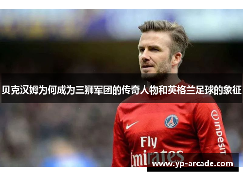 贝克汉姆为何成为三狮军团的传奇人物和英格兰足球的象征 贝克汉姆为何成为三狮军团的传奇人物和英格兰足球的象征