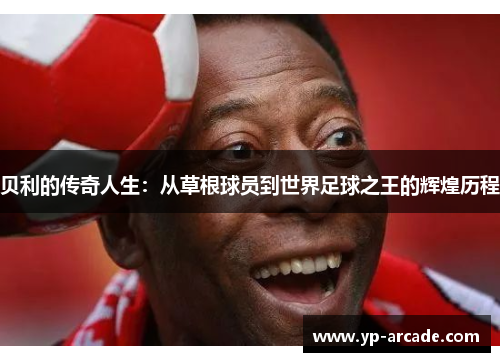 贝利的传奇人生：从草根球员到世界足球之王的辉煌历程