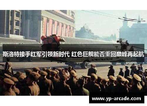 斯洛特接手红军引领新时代 红色巨舰能否重回巅峰再起航 斯洛特接手红军引领新时代 红色巨舰能否重回巅峰再起航