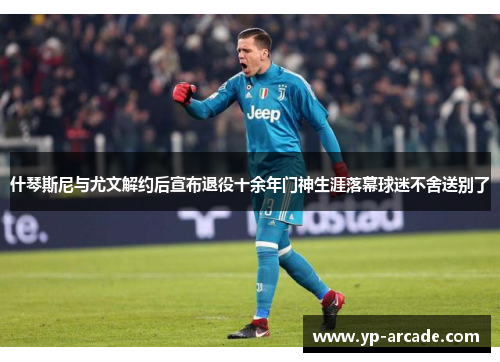 什琴斯尼与尤文解约后宣布退役十余年门神生涯落幕球迷不舍送别了